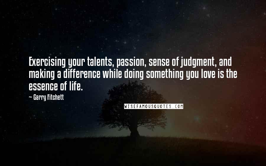 Garry Fitchett Quotes: Exercising your talents, passion, sense of judgment, and making a difference while doing something you love is the essence of life.