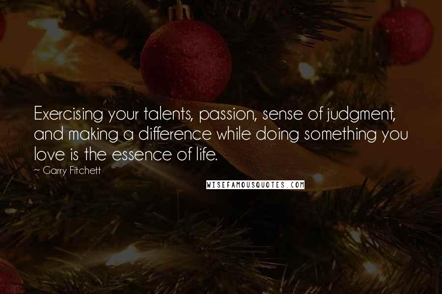 Garry Fitchett Quotes: Exercising your talents, passion, sense of judgment, and making a difference while doing something you love is the essence of life.