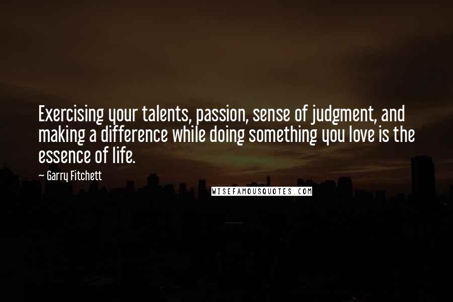 Garry Fitchett Quotes: Exercising your talents, passion, sense of judgment, and making a difference while doing something you love is the essence of life.