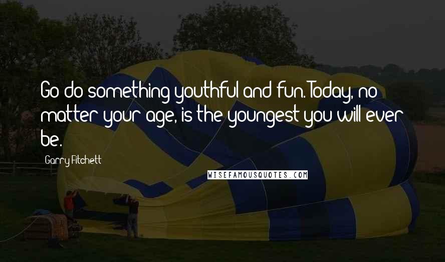 Garry Fitchett Quotes: Go do something youthful and fun. Today, no matter your age, is the youngest you will ever be.