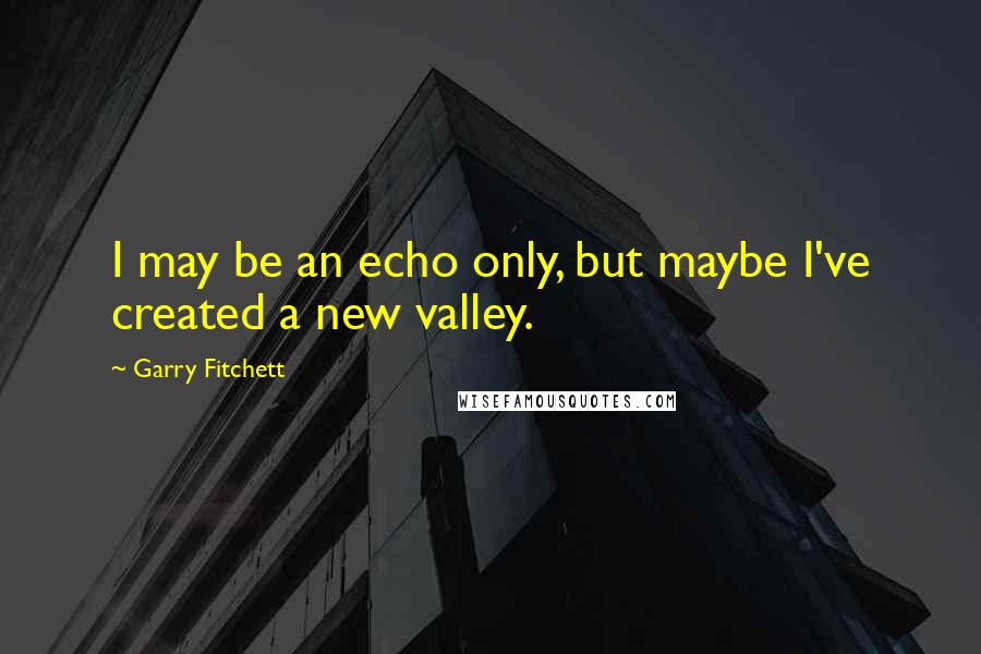 Garry Fitchett Quotes: I may be an echo only, but maybe I've created a new valley.