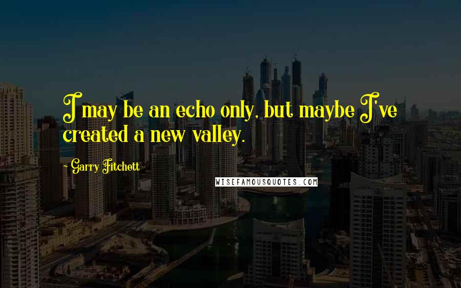 Garry Fitchett Quotes: I may be an echo only, but maybe I've created a new valley.