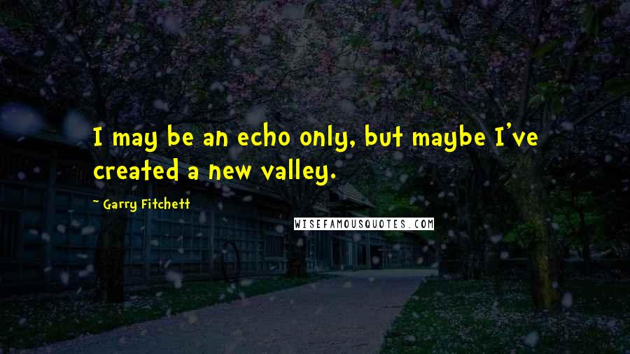 Garry Fitchett Quotes: I may be an echo only, but maybe I've created a new valley.