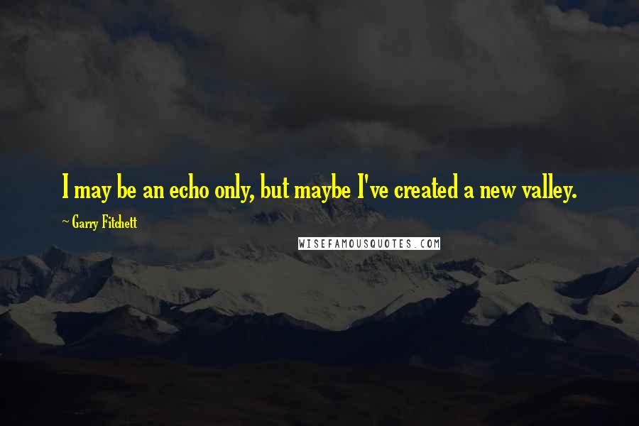 Garry Fitchett Quotes: I may be an echo only, but maybe I've created a new valley.