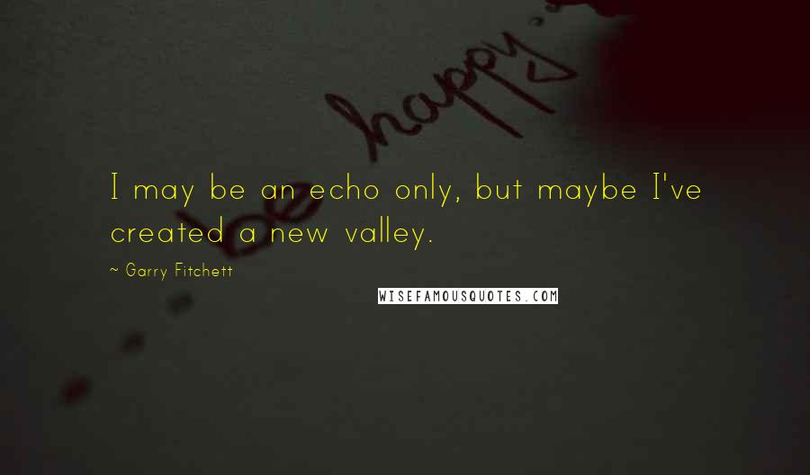 Garry Fitchett Quotes: I may be an echo only, but maybe I've created a new valley.