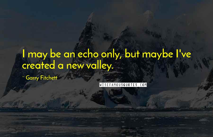 Garry Fitchett Quotes: I may be an echo only, but maybe I've created a new valley.