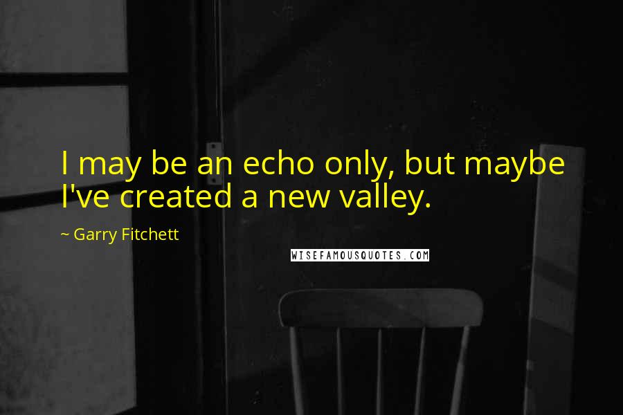 Garry Fitchett Quotes: I may be an echo only, but maybe I've created a new valley.