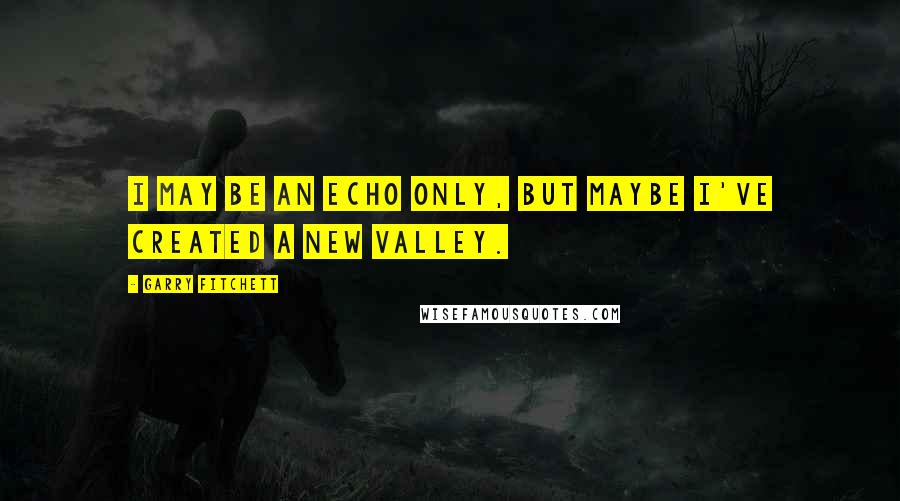 Garry Fitchett Quotes: I may be an echo only, but maybe I've created a new valley.