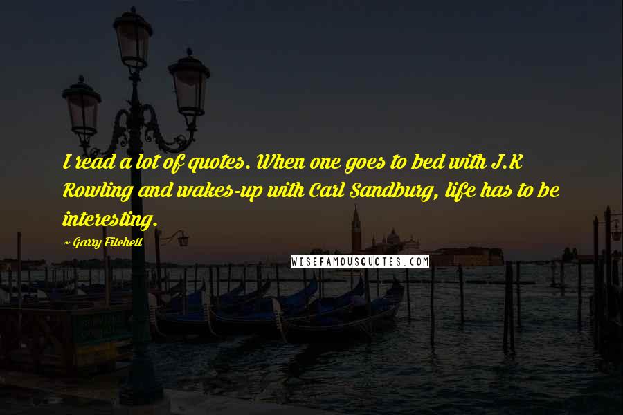 Garry Fitchett Quotes: I read a lot of quotes. When one goes to bed with J.K Rowling and wakes-up with Carl Sandburg, life has to be interesting.