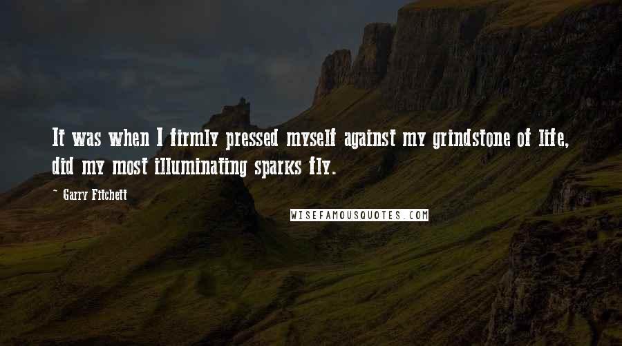 Garry Fitchett Quotes: It was when I firmly pressed myself against my grindstone of life, did my most illuminating sparks fly.