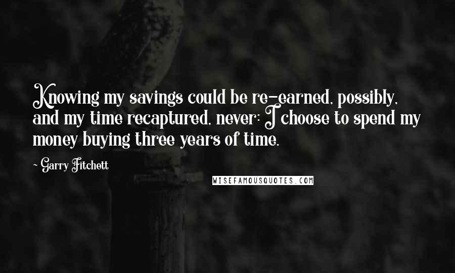 Garry Fitchett Quotes: Knowing my savings could be re-earned, possibly, and my time recaptured, never: I choose to spend my money buying three years of time.