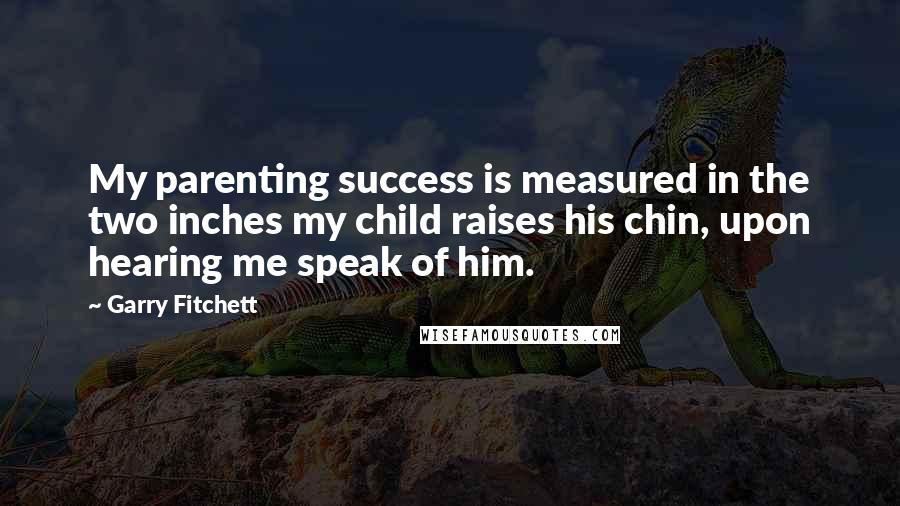 Garry Fitchett Quotes: My parenting success is measured in the two inches my child raises his chin, upon hearing me speak of him.