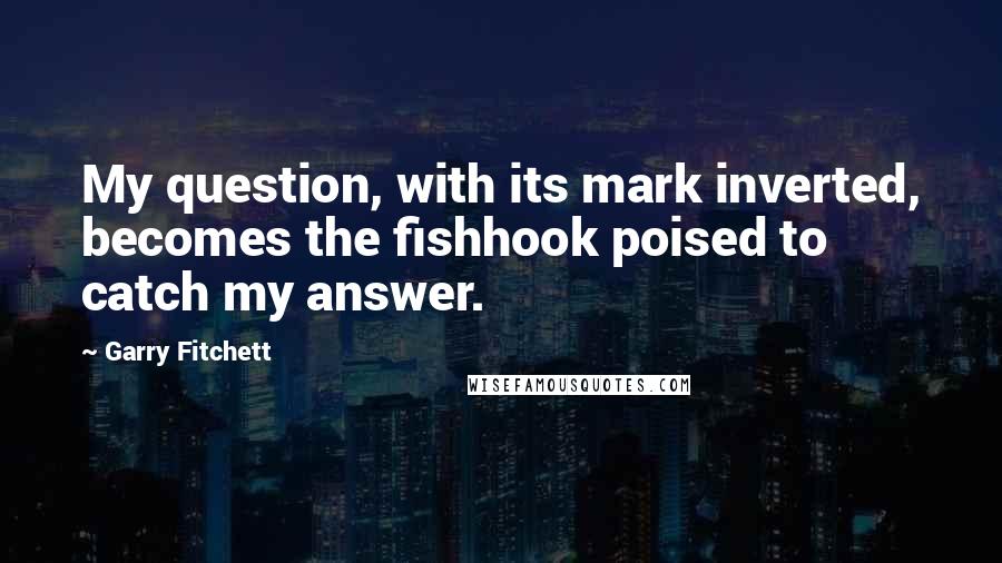 Garry Fitchett Quotes: My question, with its mark inverted, becomes the fishhook poised to catch my answer.