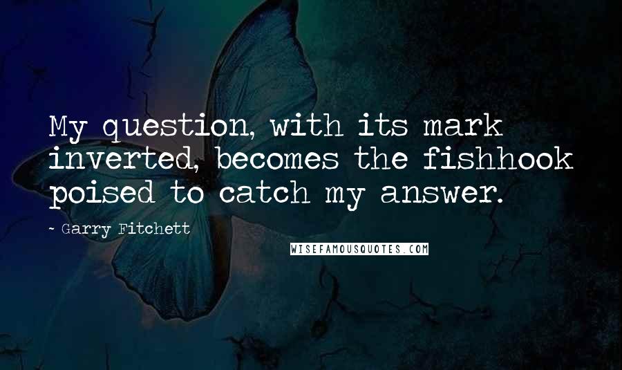 Garry Fitchett Quotes: My question, with its mark inverted, becomes the fishhook poised to catch my answer.