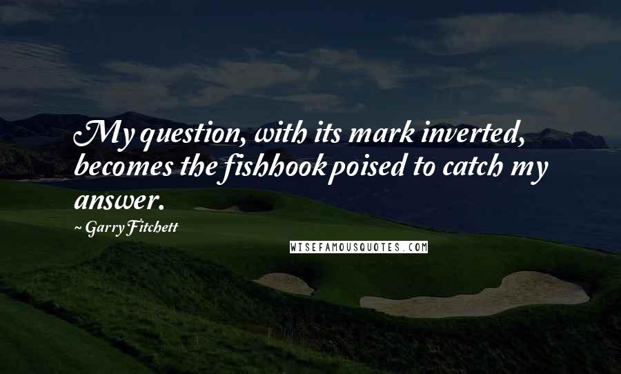 Garry Fitchett Quotes: My question, with its mark inverted, becomes the fishhook poised to catch my answer.