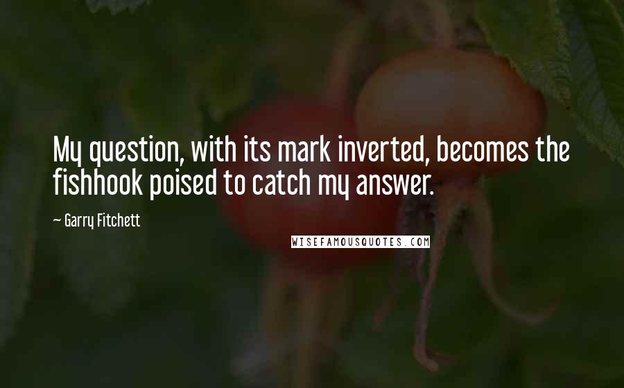 Garry Fitchett Quotes: My question, with its mark inverted, becomes the fishhook poised to catch my answer.