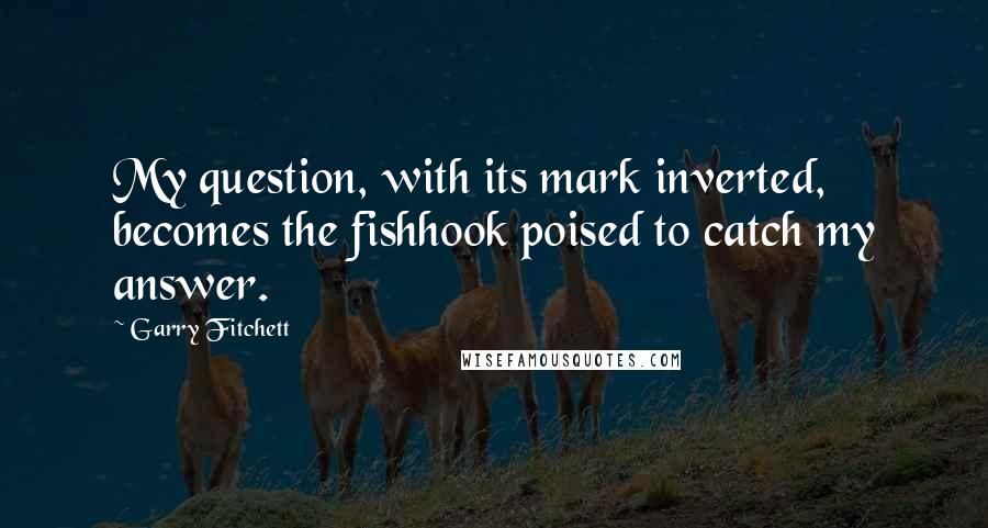 Garry Fitchett Quotes: My question, with its mark inverted, becomes the fishhook poised to catch my answer.