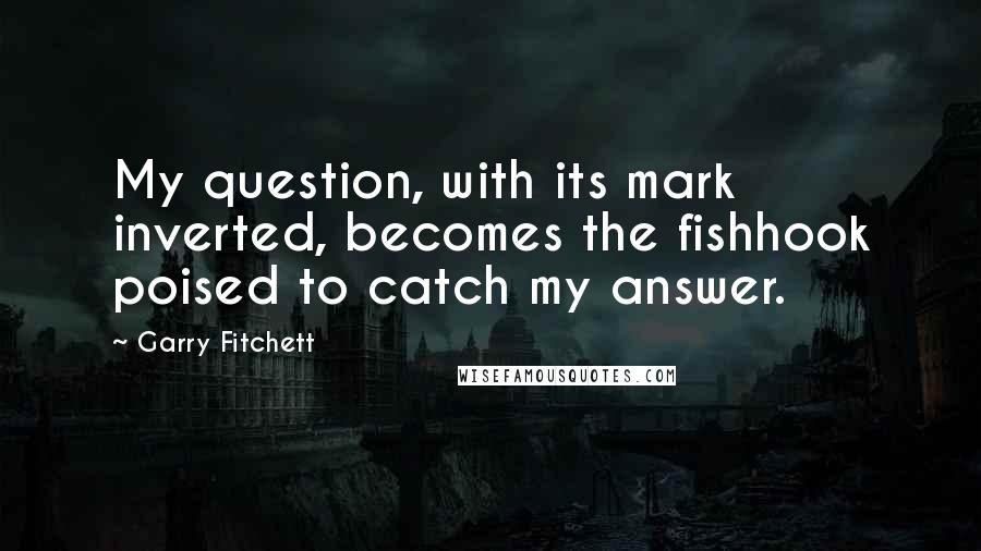 Garry Fitchett Quotes: My question, with its mark inverted, becomes the fishhook poised to catch my answer.