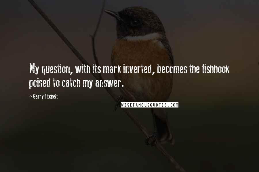 Garry Fitchett Quotes: My question, with its mark inverted, becomes the fishhook poised to catch my answer.