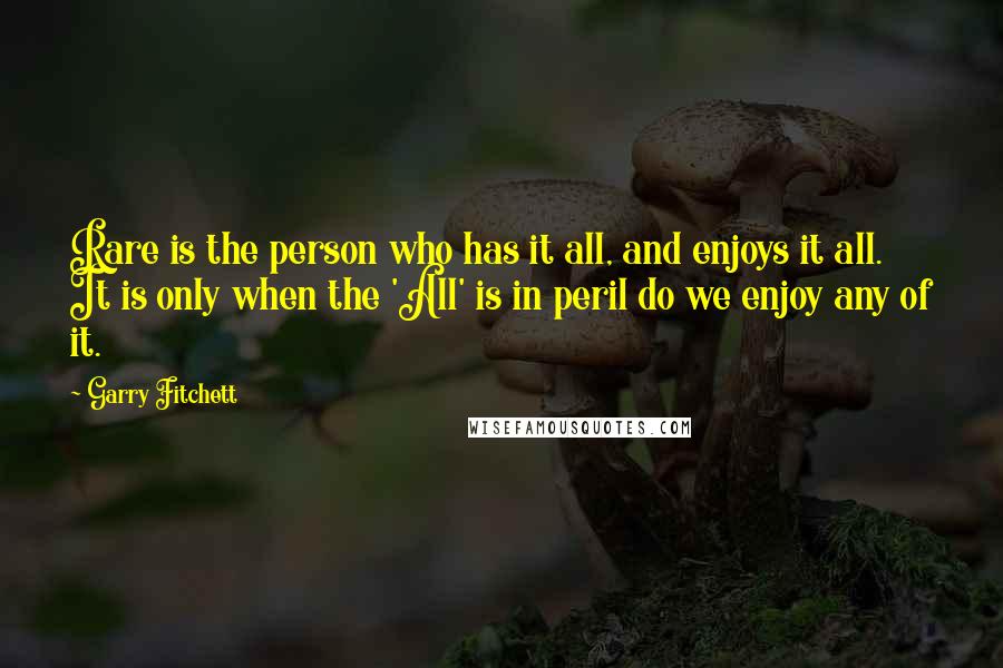 Garry Fitchett Quotes: Rare is the person who has it all, and enjoys it all. It is only when the 'All' is in peril do we enjoy any of it.