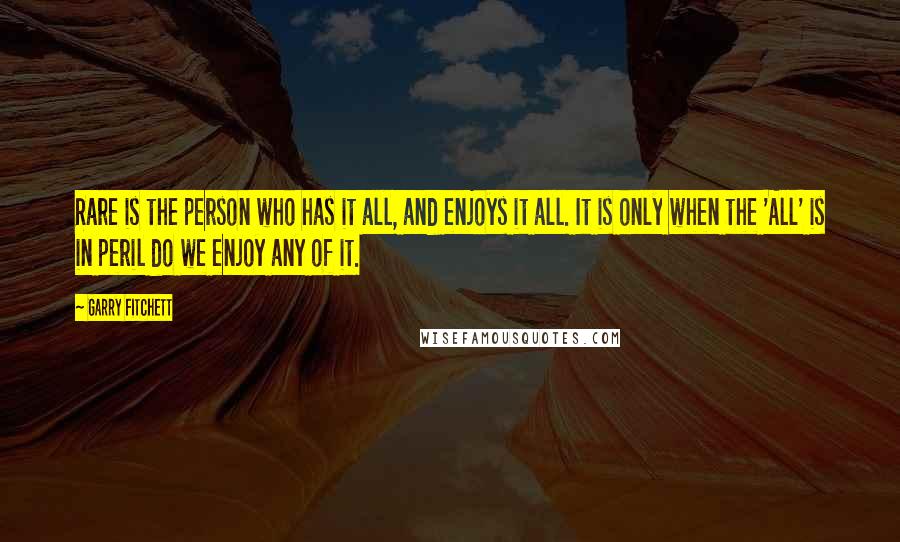 Garry Fitchett Quotes: Rare is the person who has it all, and enjoys it all. It is only when the 'All' is in peril do we enjoy any of it.