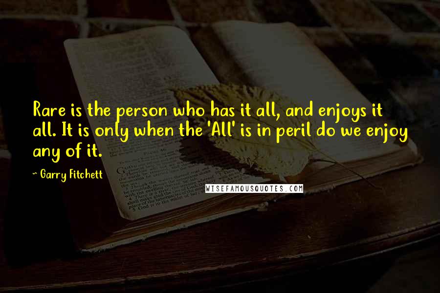 Garry Fitchett Quotes: Rare is the person who has it all, and enjoys it all. It is only when the 'All' is in peril do we enjoy any of it.