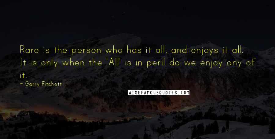 Garry Fitchett Quotes: Rare is the person who has it all, and enjoys it all. It is only when the 'All' is in peril do we enjoy any of it.