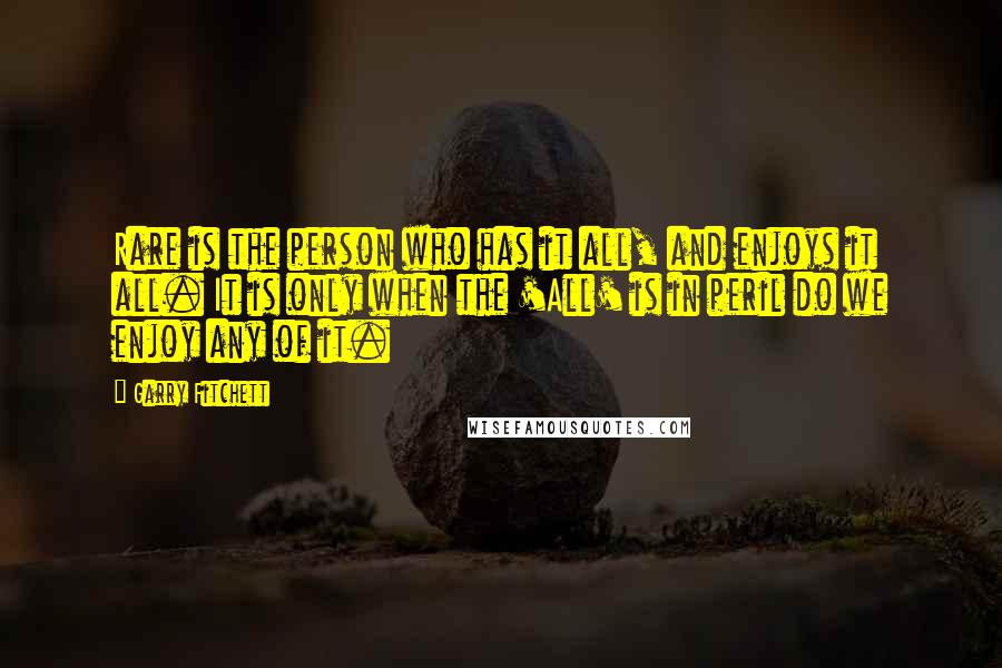 Garry Fitchett Quotes: Rare is the person who has it all, and enjoys it all. It is only when the 'All' is in peril do we enjoy any of it.