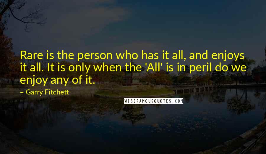 Garry Fitchett Quotes: Rare is the person who has it all, and enjoys it all. It is only when the 'All' is in peril do we enjoy any of it.