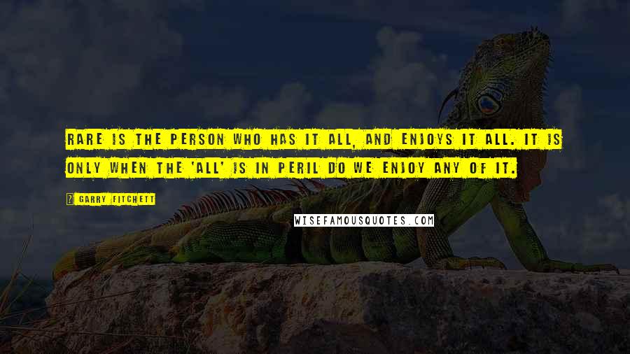 Garry Fitchett Quotes: Rare is the person who has it all, and enjoys it all. It is only when the 'All' is in peril do we enjoy any of it.