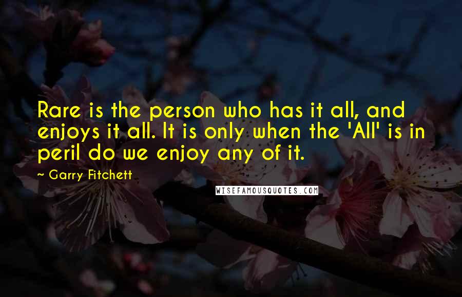 Garry Fitchett Quotes: Rare is the person who has it all, and enjoys it all. It is only when the 'All' is in peril do we enjoy any of it.