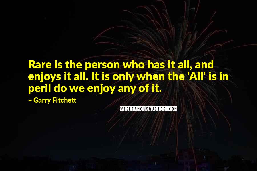 Garry Fitchett Quotes: Rare is the person who has it all, and enjoys it all. It is only when the 'All' is in peril do we enjoy any of it.