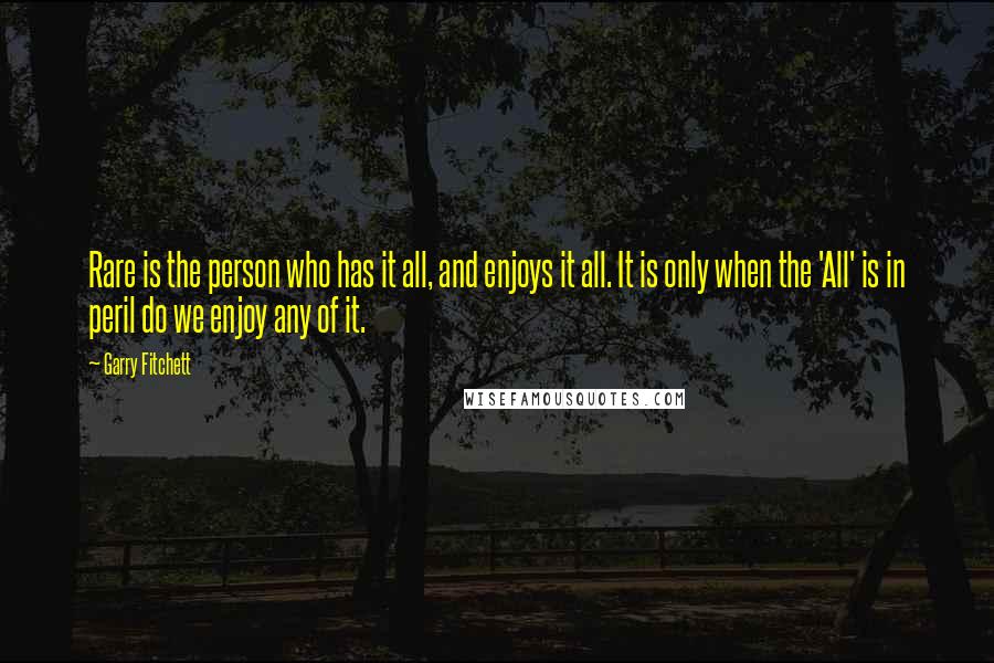 Garry Fitchett Quotes: Rare is the person who has it all, and enjoys it all. It is only when the 'All' is in peril do we enjoy any of it.