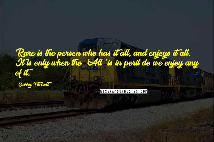 Garry Fitchett Quotes: Rare is the person who has it all, and enjoys it all. It is only when the 'All' is in peril do we enjoy any of it.