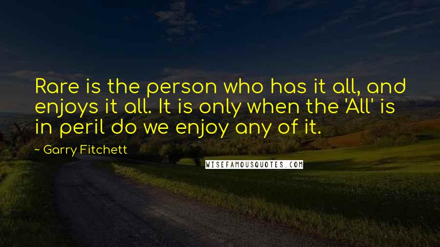 Garry Fitchett Quotes: Rare is the person who has it all, and enjoys it all. It is only when the 'All' is in peril do we enjoy any of it.