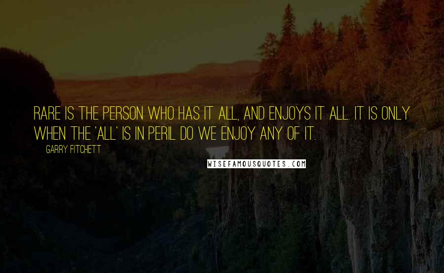 Garry Fitchett Quotes: Rare is the person who has it all, and enjoys it all. It is only when the 'All' is in peril do we enjoy any of it.