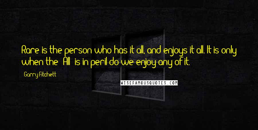 Garry Fitchett Quotes: Rare is the person who has it all, and enjoys it all. It is only when the 'All' is in peril do we enjoy any of it.