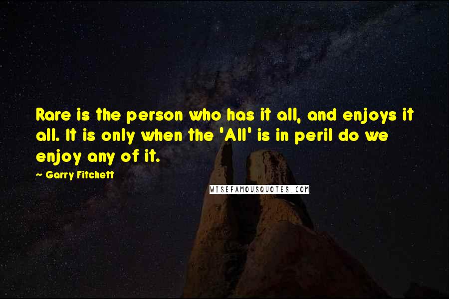 Garry Fitchett Quotes: Rare is the person who has it all, and enjoys it all. It is only when the 'All' is in peril do we enjoy any of it.