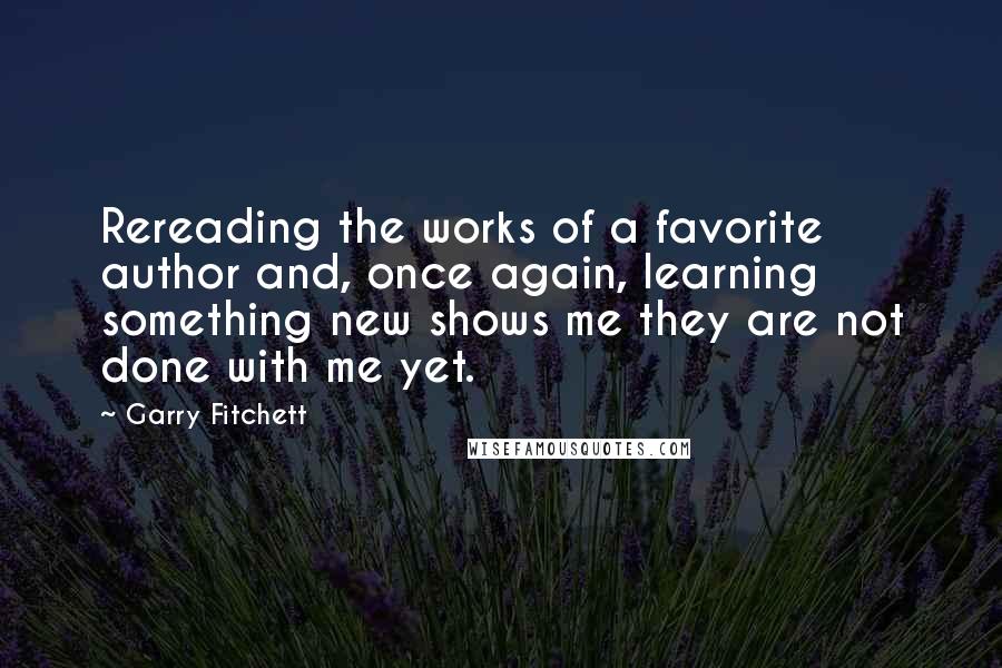 Garry Fitchett Quotes: Rereading the works of a favorite author and, once again, learning something new shows me they are not done with me yet.