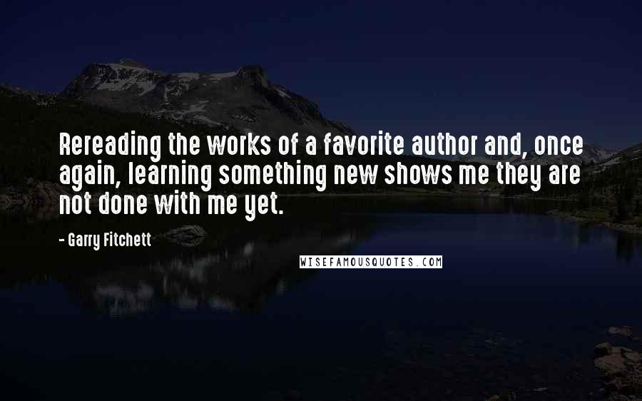 Garry Fitchett Quotes: Rereading the works of a favorite author and, once again, learning something new shows me they are not done with me yet.