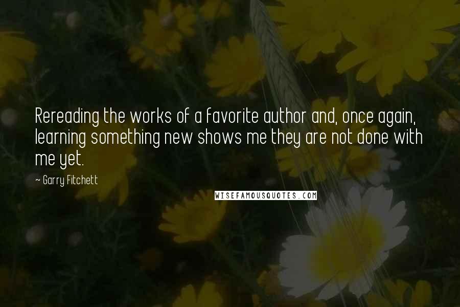 Garry Fitchett Quotes: Rereading the works of a favorite author and, once again, learning something new shows me they are not done with me yet.