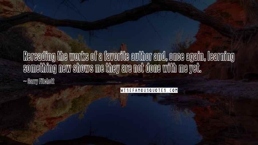 Garry Fitchett Quotes: Rereading the works of a favorite author and, once again, learning something new shows me they are not done with me yet.