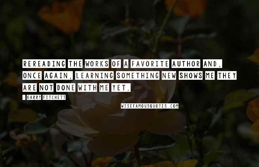 Garry Fitchett Quotes: Rereading the works of a favorite author and, once again, learning something new shows me they are not done with me yet.