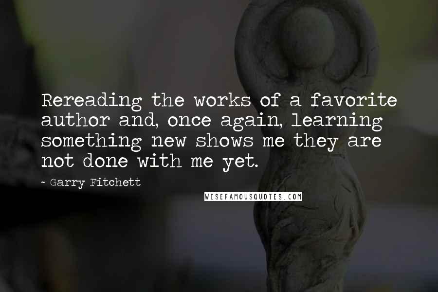 Garry Fitchett Quotes: Rereading the works of a favorite author and, once again, learning something new shows me they are not done with me yet.