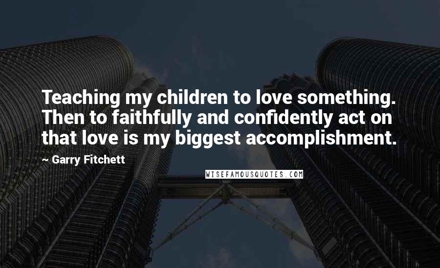 Garry Fitchett Quotes: Teaching my children to love something. Then to faithfully and confidently act on that love is my biggest accomplishment.