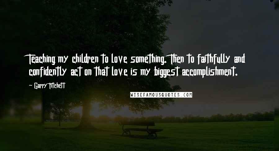 Garry Fitchett Quotes: Teaching my children to love something. Then to faithfully and confidently act on that love is my biggest accomplishment.
