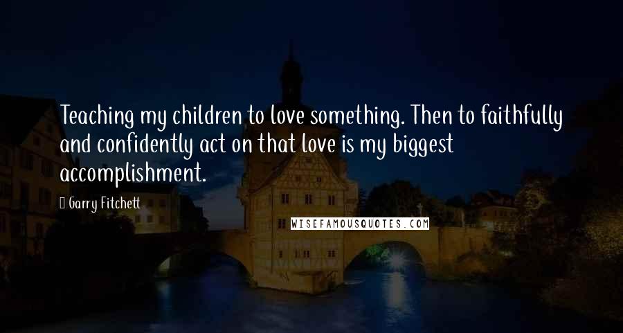 Garry Fitchett Quotes: Teaching my children to love something. Then to faithfully and confidently act on that love is my biggest accomplishment.