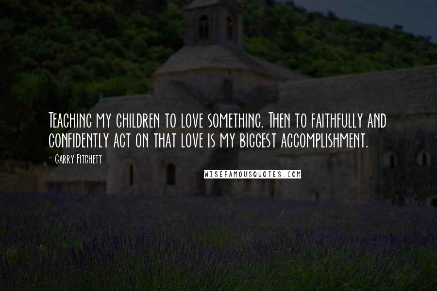 Garry Fitchett Quotes: Teaching my children to love something. Then to faithfully and confidently act on that love is my biggest accomplishment.