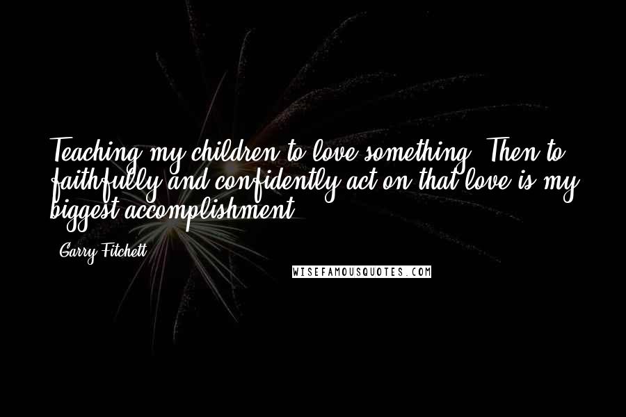 Garry Fitchett Quotes: Teaching my children to love something. Then to faithfully and confidently act on that love is my biggest accomplishment.
