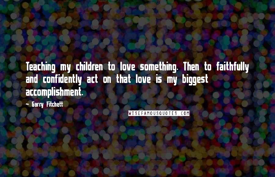 Garry Fitchett Quotes: Teaching my children to love something. Then to faithfully and confidently act on that love is my biggest accomplishment.
